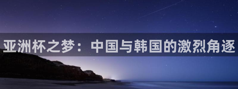  亚洲杯之梦：中国与韩国的激烈角逐